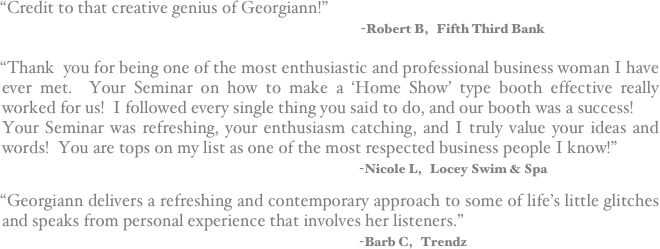 “Credit to that creative genius of Georgiann!”         
                                                                                                       -Robert B,   Fifth Third Bank

“Thank  you for being one of the most enthusiastic and professional business woman I have     ever met.  Your Seminar on how to make a ‘Home Show’ type booth effective really worked for us!  I followed every single thing you said to do, and our booth was a success!
Your Seminar was refreshing, your enthusiasm catching, and I truly value your ideas and words!  You are tops on my list as one of the most respected business people I know!”
                                                                                    -Nicole L,   Locey Swim & Spa

“Georgiann delivers a refreshing and contemporary approach to some of life’s little glitches and speaks from personal experience that involves her listeners.”                                                                                     -Barb C,   Trendz
