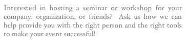 Interested in hosting a seminar or workshop for your company, organization, or friends?  Ask us how we can help provide you with the right person and the right tools to make your event successful!
Click Here!